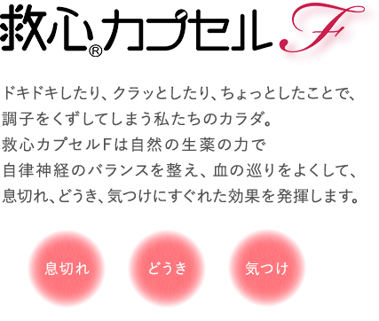 ハートのおくすり 救心カプセルF ドキドキしたり、クラッとしたり、ちょっとしたことで、調子をくずしてしまう私たちのカラダ。救心カプセルFは自然の生薬の力で、自律神経のバランスを整え、血の巡りをよくして、息切れ、どうき、気つけにすぐれた効果を発揮します。息切れ、どうき、気つけ